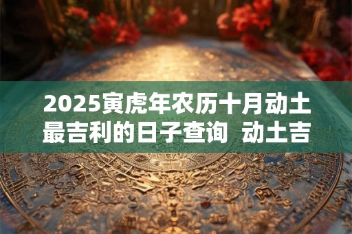 2025寅虎年农历十月动土最吉利的日子查询  动土吉日查询