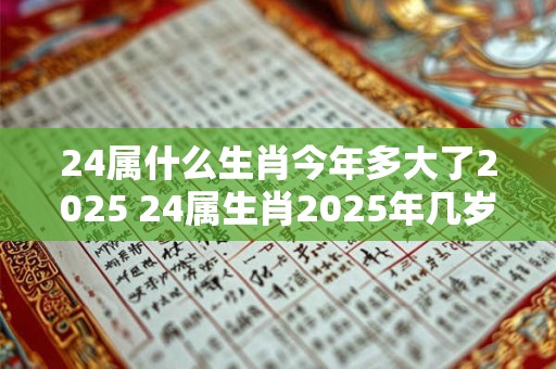 24属什么生肖今年多大了2025 24属生肖2025年几岁了