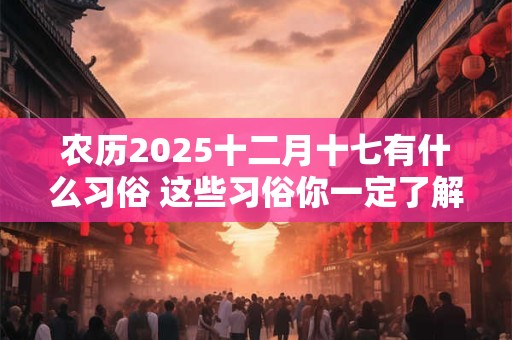 农历2025十二月十七有什么习俗 这些习俗你一定了解的不多