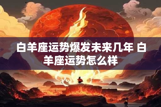 白羊座运势爆发未来几年 白羊座运势怎么样 白羊座运势爆发未来几年 白羊座运势怎么样
