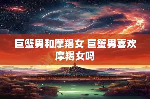 巨蟹男和摩羯女 巨蟹男喜欢摩羯女吗
