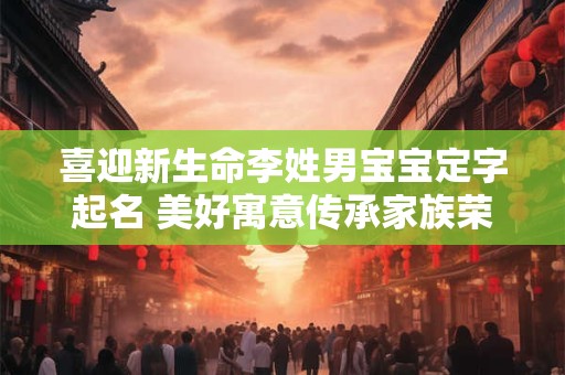 喜迎新生命李姓男宝宝定字起名 美好寓意传承家族荣耀