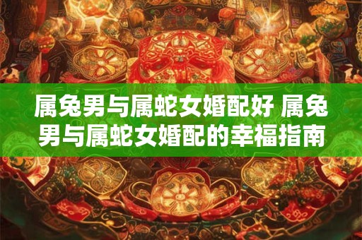 属兔男与属蛇女婚配好 属兔男与属蛇女婚配的幸福指南