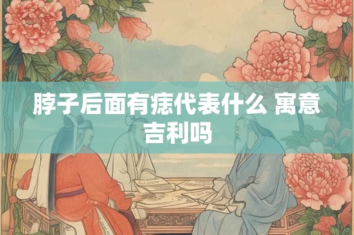 脖子后面有痣代表什么 寓意吉利吗
