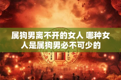 属狗男离不开的女人 哪种女人是属狗男必不可少的