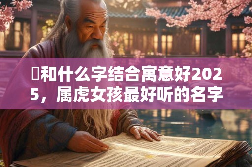 玥和什么字结合寓意好2025，属虎女孩最好听的名字合集