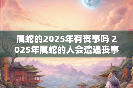 属蛇的2025年有丧事吗 2025年属蛇的人会遭遇丧事吗