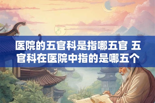 医院的五官科是指哪五官 五官科在医院中指的是哪五个部位