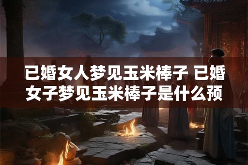 已婚女人梦见玉米棒子 已婚女子梦见玉米棒子是什么预兆
