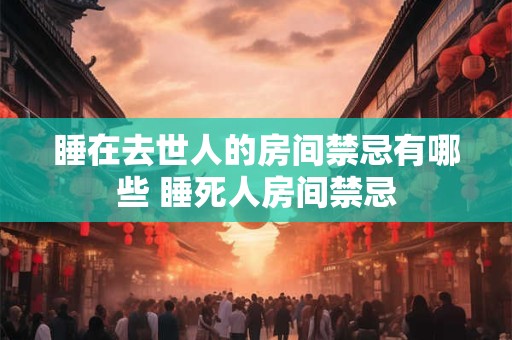 睡在去世人的房间禁忌有哪些 睡死人房间禁忌