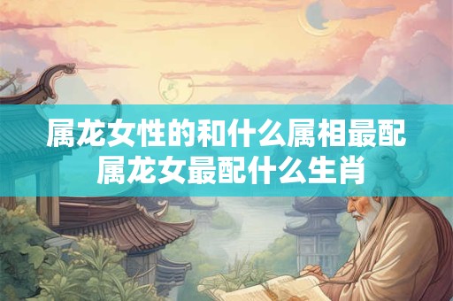属龙女性的和什么属相最配 属龙女最配什么生肖