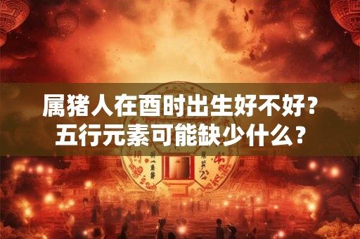 属猪人在酉时出生好不好？五行元素可能缺少什么？