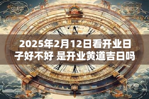 2025年2月12日看开业日子好不好 是开业黄道吉日吗