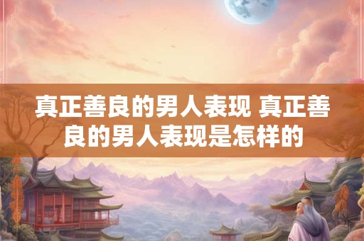 真正善良的男人表现 真正善良的男人表现是怎样的