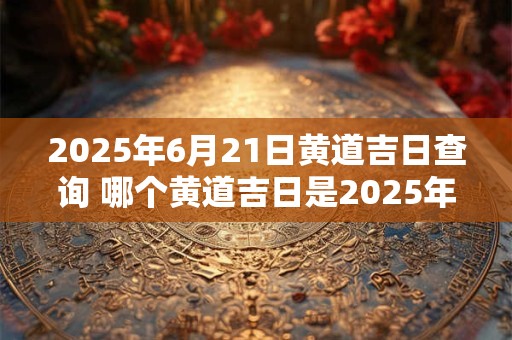 2025年6月21日黄道吉日查询 哪个黄道吉日是2025年6月21日