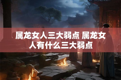 属龙女人三大弱点 属龙女人有什么三大弱点