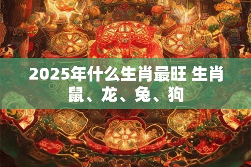 2025年什么生肖最旺 生肖鼠、龙、兔、狗