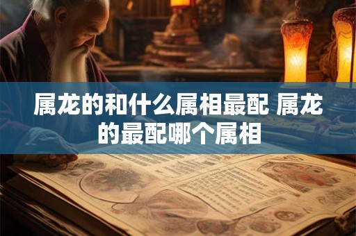 属龙的和什么属相最配 属龙的最配哪个属相