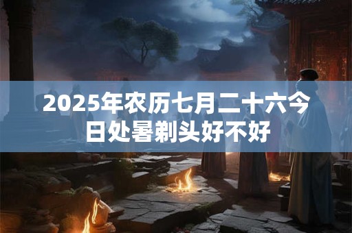 2025年农历七月二十六今日处暑剃头好不好