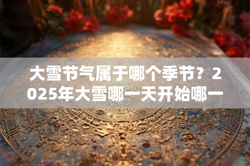 大雪节气属于哪个季节？2025年大雪哪一天开始哪一天结束？