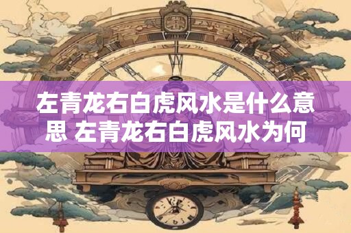 左青龙右白虎风水是什么意思 左青龙右白虎风水为何重要