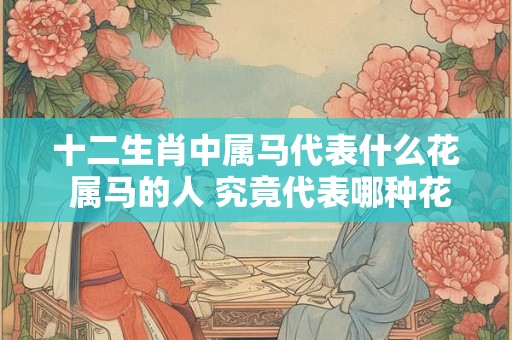 十二生肖中属马代表什么花 属马的人 究竟代表哪种花