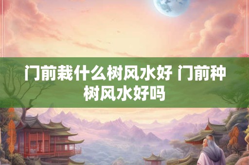 门前栽什么树风水好 门前种树风水好吗