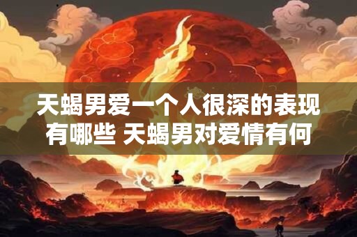 天蝎男爱一个人很深的表现有哪些 天蝎男对爱情有何深情表现