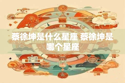 蔡徐坤是什么星座 蔡徐坤是哪个星座