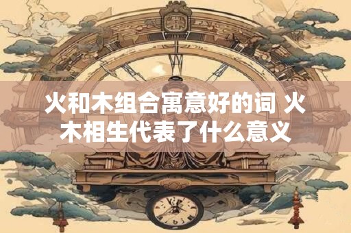 火和木组合寓意好的词 火木相生代表了什么意义