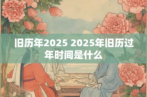 旧历年2025 2025年旧历过年时间是什么