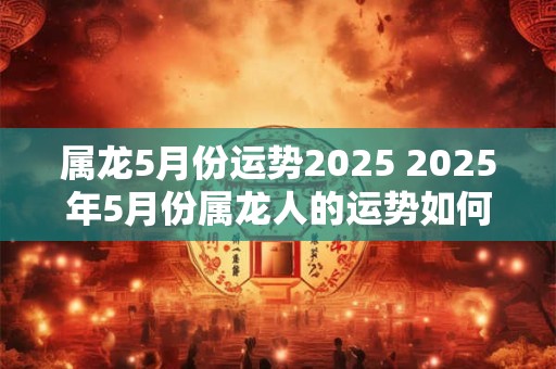 属龙5月份运势2025 2025年5月份属龙人的运势如何