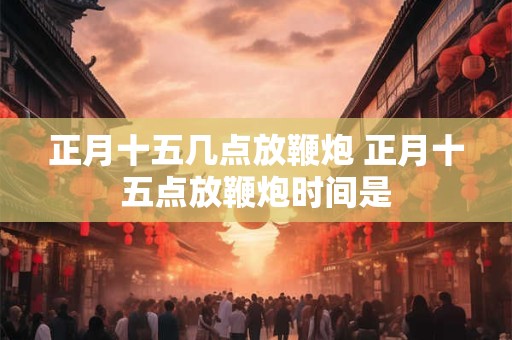 正月十五几点放鞭炮 正月十五点放鞭炮时间是