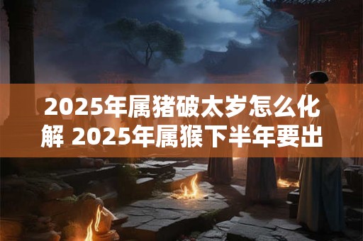2025年属猪破太岁怎么化解 2025年属猴下半年要出大事