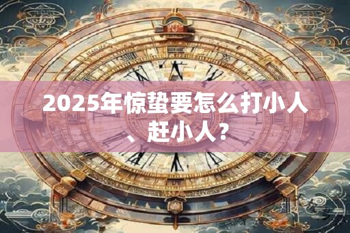 2025年惊蛰要怎么打小人、赶小人? 2025年惊蛰要怎么打小人、赶小人?