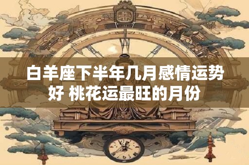 白羊座下半年几月感情运势好 桃花运最旺的月份