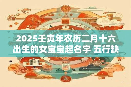 2025壬寅年农历二月十六出生的女宝宝起名字 五行缺啥