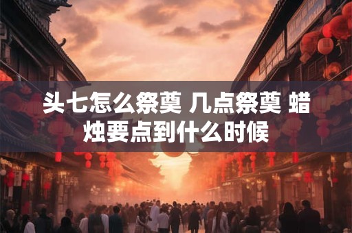 头七怎么祭奠 几点祭奠 蜡烛要点到什么时候 头七怎么祭奠 几点祭奠 蜡烛要点到什么时候
