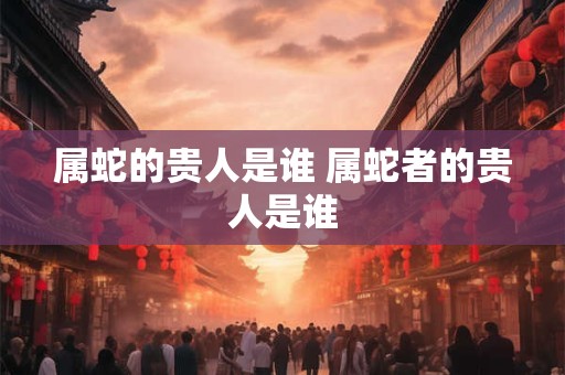 属蛇的贵人是谁 属蛇者的贵人是谁