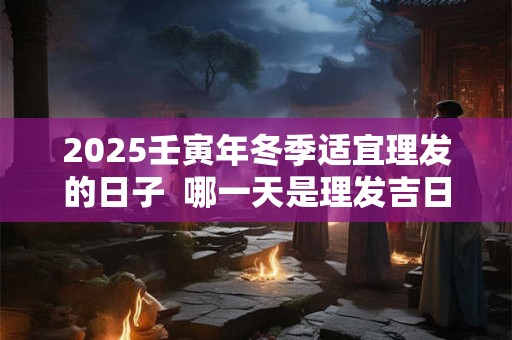 2025壬寅年冬季适宜理发的日子  哪一天是理发吉日