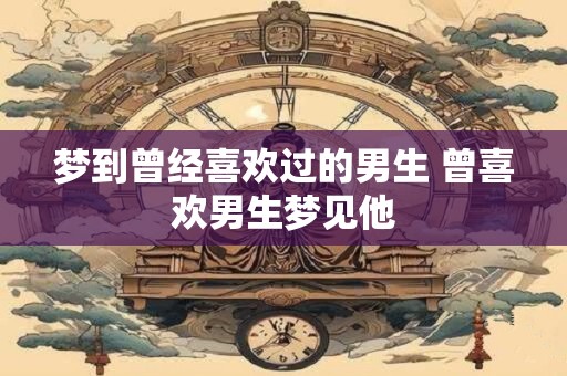 梦到曾经喜欢过的男生 曾喜欢男生梦见他