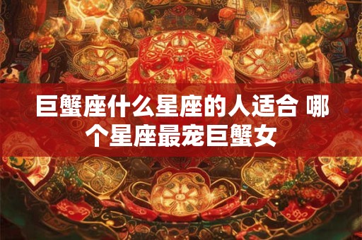 巨蟹座什么星座的人适合 哪个星座最宠巨蟹女