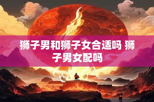 狮子男和狮子女合适吗 狮子男女配吗