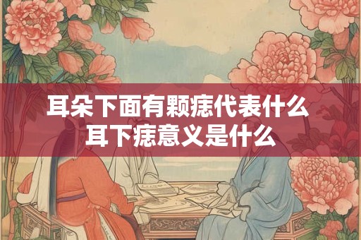 耳朵下面有颗痣代表什么 耳下痣意义是什么