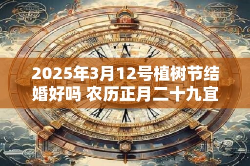 2025年3月12号植树节结婚好吗 农历正月二十九宜嫁娶吗