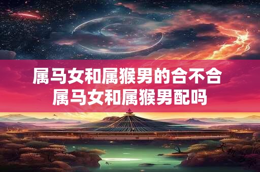 属马女和属猴男的合不合 属马女和属猴男配吗