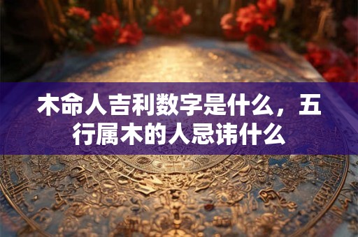 木命人吉利数字是什么,五行属木的人忌讳什么 木命人吉利数字是什么,五行属木的人忌讳什么