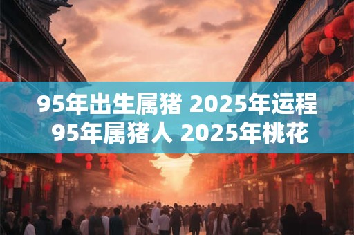 95年出生属猪 2025年运程 95年属猪人 2025年桃花方位