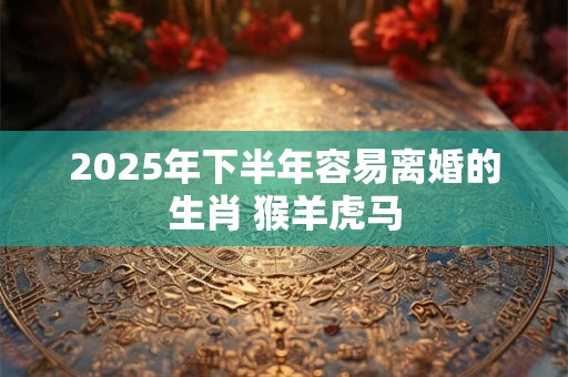 2025年下半年容易离婚的生肖 猴羊虎马