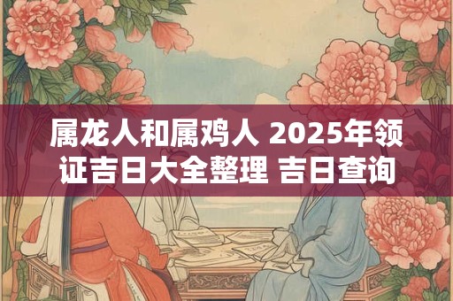 属龙人和属鸡人 2025年领证吉日大全整理 吉日查询